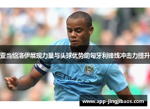 亚当绍洛伊展现力量与头球优势助匈牙利锋线冲击力提升