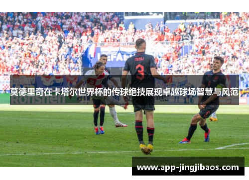 莫德里奇在卡塔尔世界杯的传球绝技展现卓越球场智慧与风范