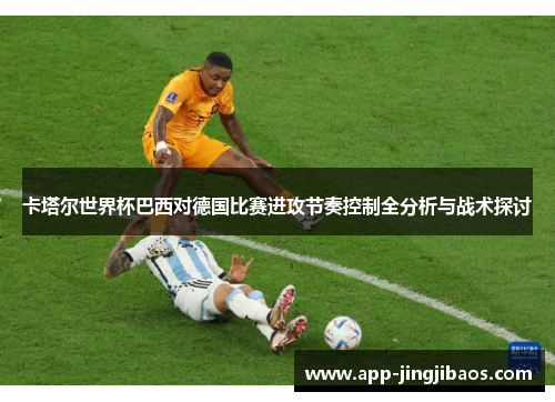 卡塔尔世界杯巴西对德国比赛进攻节奏控制全分析与战术探讨