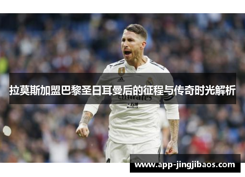 拉莫斯加盟巴黎圣日耳曼后的征程与传奇时光解析