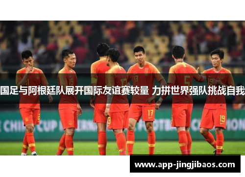 国足与阿根廷队展开国际友谊赛较量 力拼世界强队挑战自我