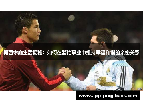 梅西家庭生活揭秘：如何在繁忙事业中维持幸福和谐的亲密关系