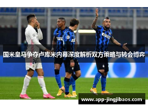 国米皇马争夺卢库米内幕深度解析双方策略与转会博弈