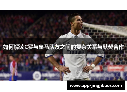 如何解读C罗与皇马队友之间的复杂关系与默契合作